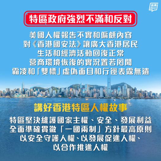 【強烈不滿美國人權報告】特區政府強烈不滿和反對，美國通過所謂2023年度人權報告，肆意詆毀「一國兩制」成功實踐下的香港，一再以政治凌駕法治，將人權問題政治化，企圖干預香港依法施政、破壞香港繁榮穩定，並對《香港國安法》讓廣大香港居民生活和經濟活動回復正常、營商環境恢復的實況置若罔聞，其霸凌和「雙標」的虛偽面目和行徑表露無遺。