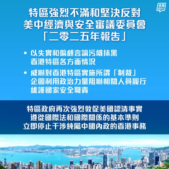 【強烈不滿】就美中經濟與安全審議委員會發表所謂「二零二五年報告」，以失實和偏頗言論，污衊抹黑香港特區維護國家安全、保障人權、營商環境等各方面的情況，特區政府表示強烈譴責，並嚴厲直斥其非。